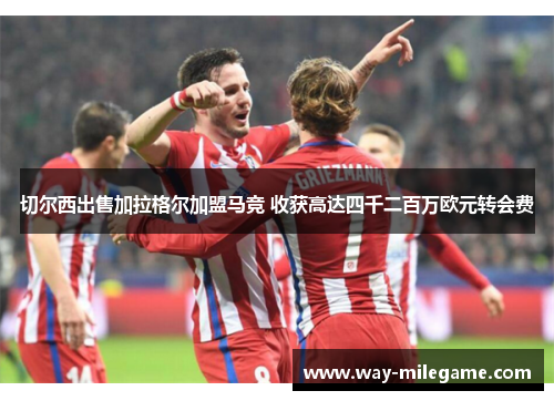 切尔西出售加拉格尔加盟马竞 收获高达四千二百万欧元转会费