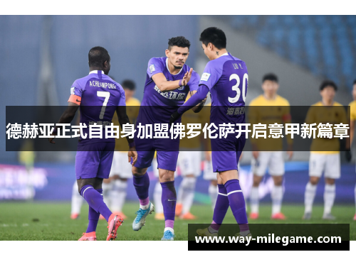 德赫亚正式自由身加盟佛罗伦萨开启意甲新篇章