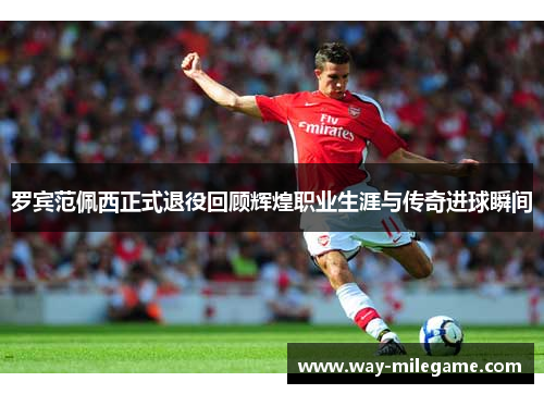 罗宾范佩西正式退役回顾辉煌职业生涯与传奇进球瞬间 罗宾范佩西正式退役回顾辉煌职业生涯与传奇进球瞬间