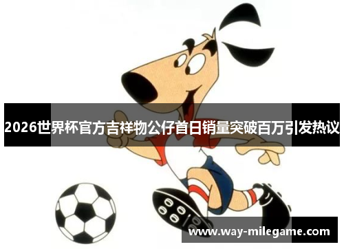 2026世界杯官方吉祥物公仔首日销量突破百万引发热议 2026世界杯官方吉祥物公仔首日销量突破百万引发热议