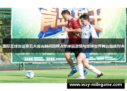 国际足球友谊赛五大高光瞬间回顾点燃绿茵激情与荣耀世界舞台巅峰对决 国际足球友谊赛五大高光瞬间回顾点燃绿茵激情与荣耀世界舞台巅峰对决