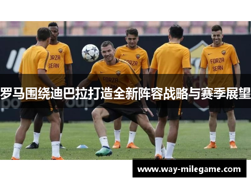 罗马围绕迪巴拉打造全新阵容战略与赛季展望