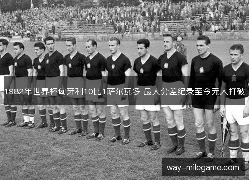 1982年世界杯匈牙利10比1萨尔瓦多 最大分差纪录至今无人打破 1982年世界杯匈牙利10比1萨尔瓦多 最大分差纪录至今无人打破